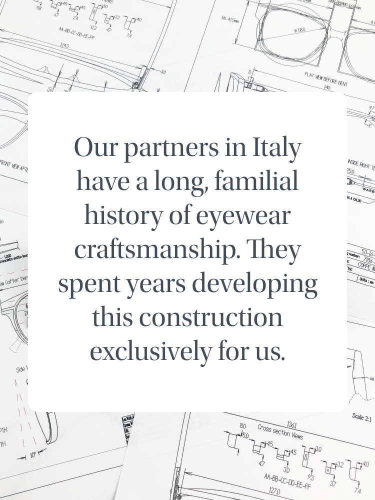 Our partners in Italy have a long, familial history of eyewear craftsmanship. They spent years developing this construction exclusively for us.