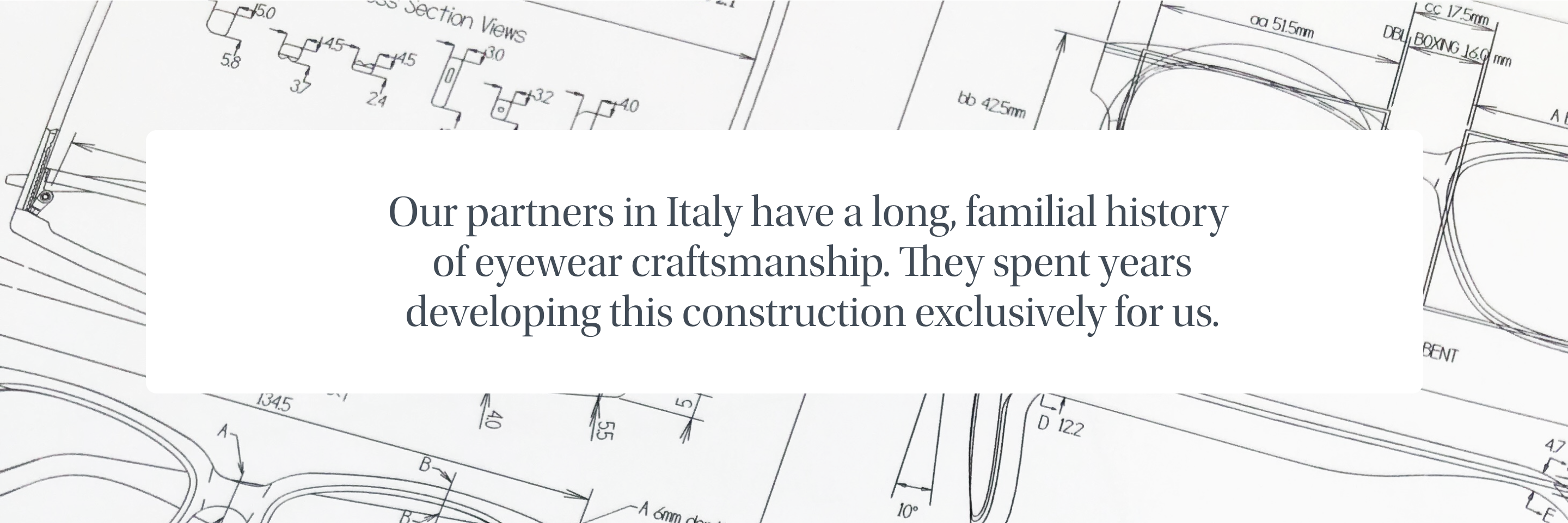 Our partners in Italy have a long, familial history of eyewear craftsmanship. They spent years developing this construction exclusively for us.