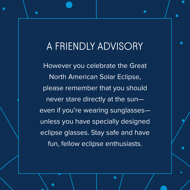 A friendly advisory: However you celebrate the Great North American Solar Eclipse, please remember that you should never stare directly at the sun—even if you’re wearing sunglasses—unless you have specially designed eclipse glasses. Stay safe and have fun, fellow eclipse enthusiasts.