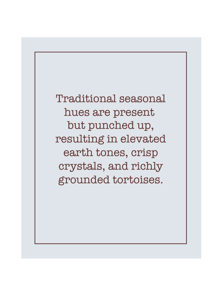 Text: Traditional seasonal hues are present but punched up, resulting in elevated earth tones, crisp crystals, and richly grounded tortoises.