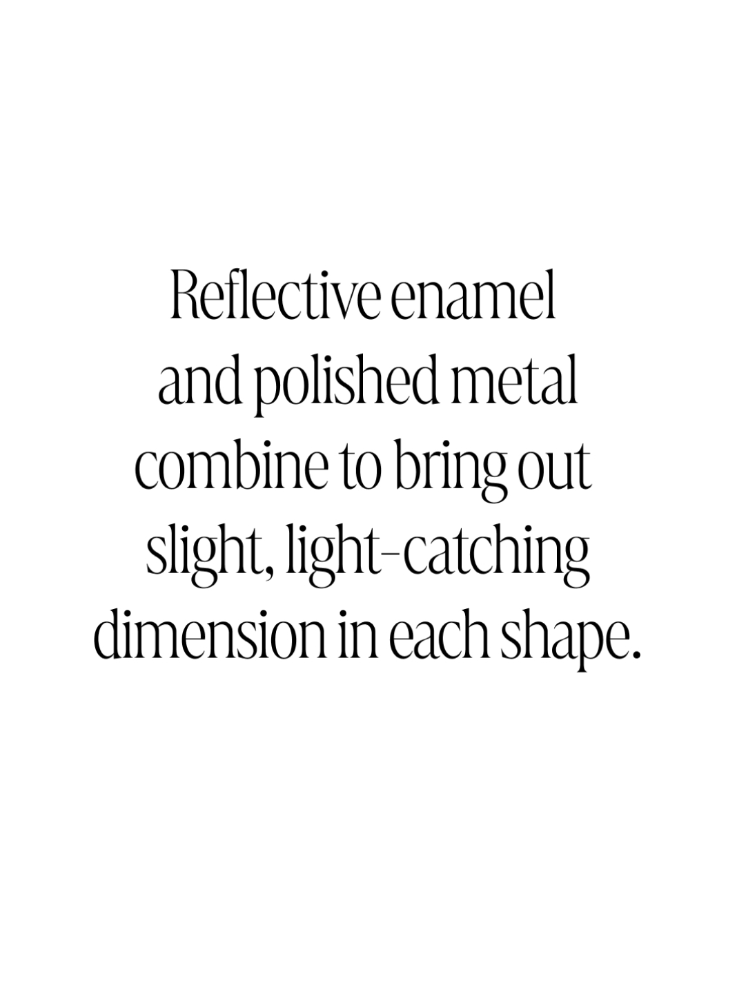 Text: Reflective enamel and polished metal combine to bring out slight, light-catching dimension in each shape.