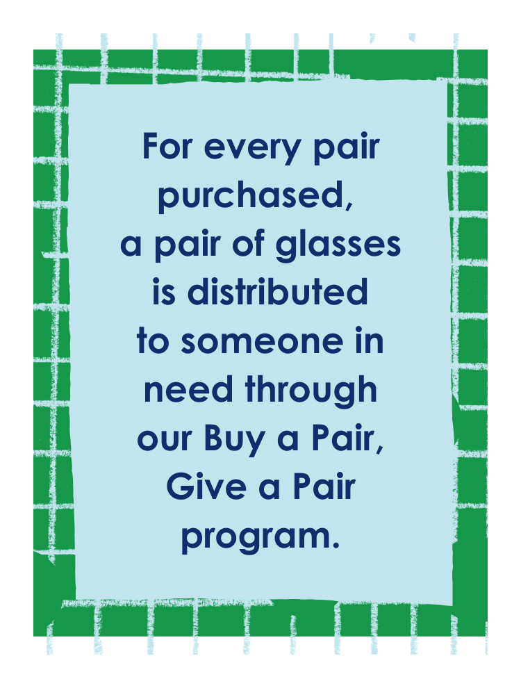 For every pair purchased, a pair of glasses is distributed to someone in need through our Buy a Pair, Give a Pair program.