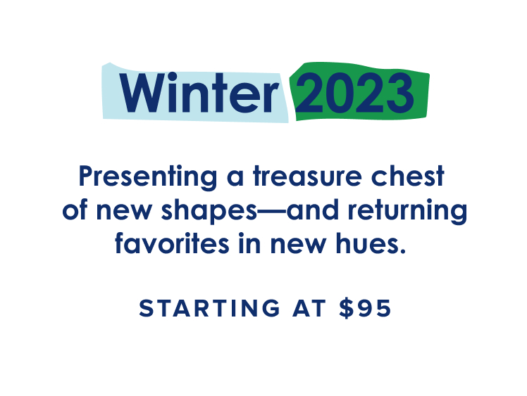 Winter 2023: Presenting a treasure chest of new shapes—and returning favorites in new hues. Starting at $95.