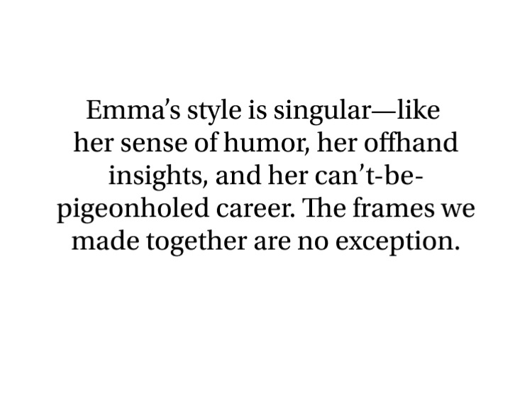 Emma's style is singular—like her sense of humor, her offhand insights, and her can't-be-pigeonholed career. The frames we made together are no exception.