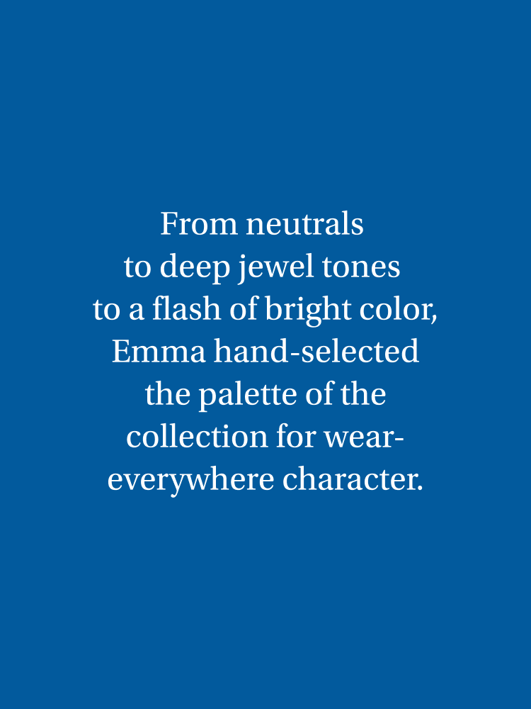 From true neutrals to deep jewel tones to a flash of bright color, Emma hand-selected the palette of the collection for its wear-everywhere character.