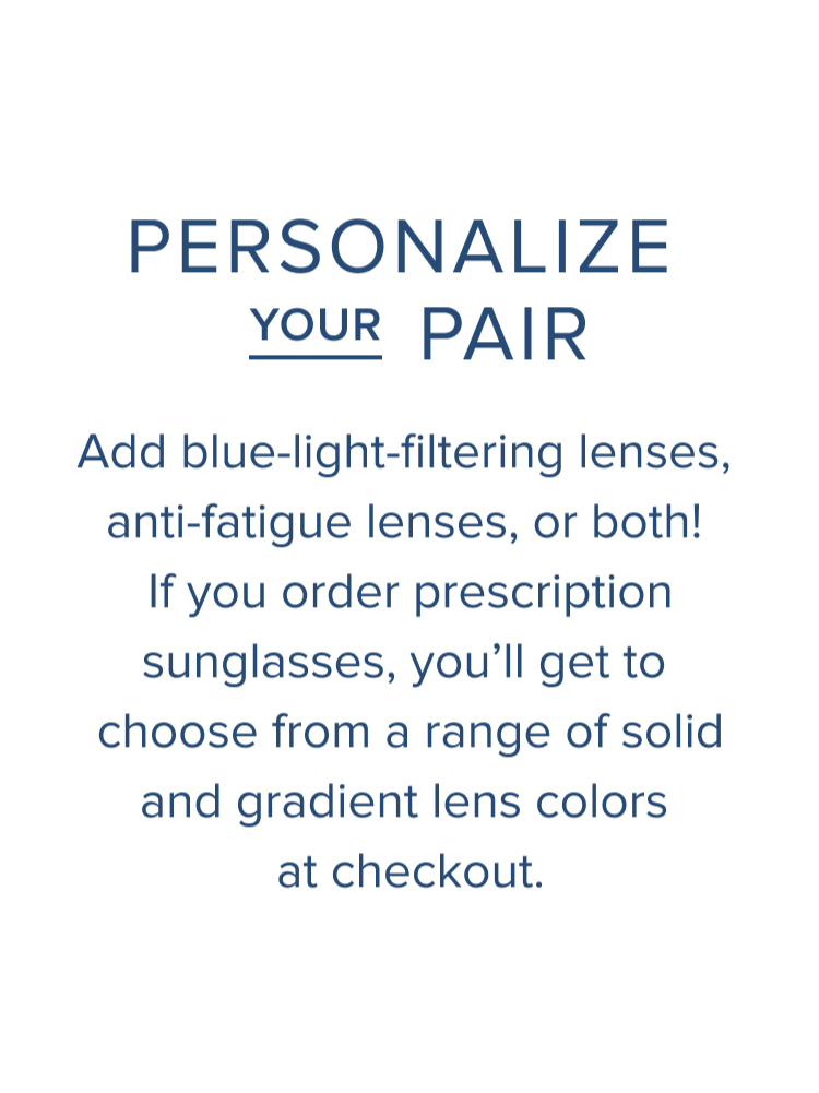 Text: Personaliz your pair. Add blue-light filtering lenses, anti-fatigue lenses, or both! If you order prescription sunglasses, you'll get to choose from a range of solid and gradient lens colors at checkout.