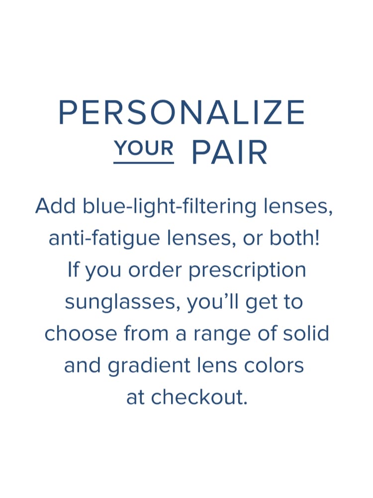 Text: Personaliz your pair. Add blue-light filtering lenses, anti-fatigue lenses, or both! If you order prescription sunglasses, you'll get to choose from a range of solid and gradient lens colors at checkout.