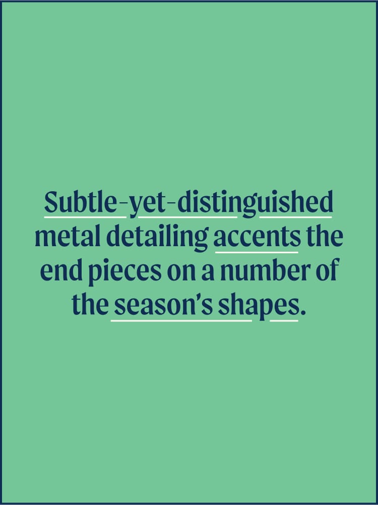 Text: Subtle-yet-distinguished metal detailing accents the end pieces on a number of the season's shapes.