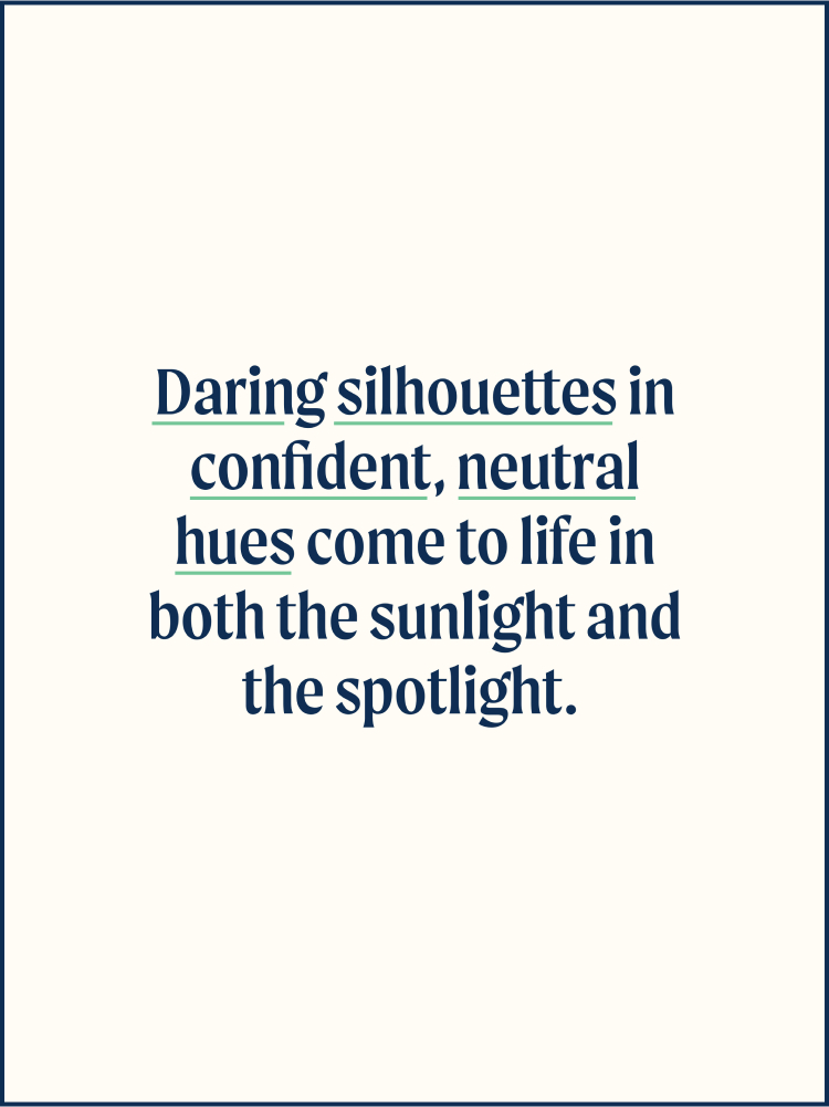 Daring silhouettes in confident, neutral hues come to life in both the sunglight and the spotlight.