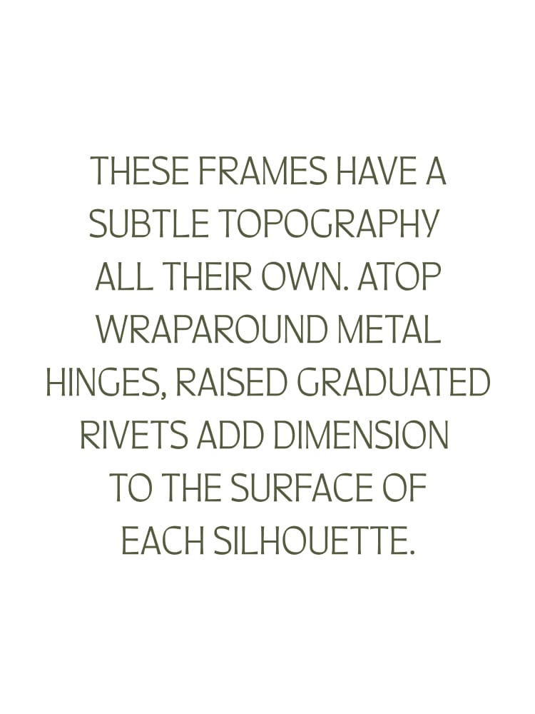 These frames have a subtle topography all their own. Atop wraparound metal hinges, raised Graduated Rivets add dimension to the surface of each silhouette.
