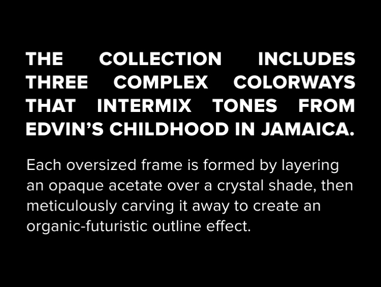 The collection includes three complex colorways that intermix tones from edvin's childhood in jamaica. Each oversisez frame is forme by layering an opaque acetate over a crystal shade, then meticulously carving it away to create an organic-futuristic outline effect.