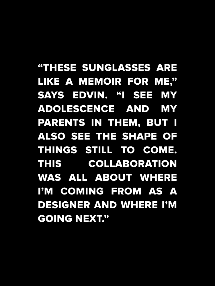 "These sunglasses are like a memoir for me", says edvin. "I see my adolescence and my parents in them, but I also see the shape of things still to come. This collaboration was all about where I'm comingo from as a designer and where I'm going next."