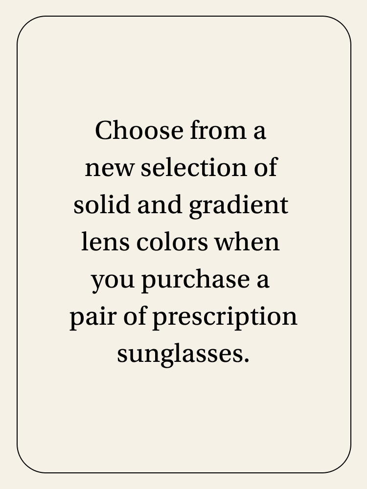 Choose from a new selection of solid and gradient lens colors when you purchase a pair of prescription sunglasses.