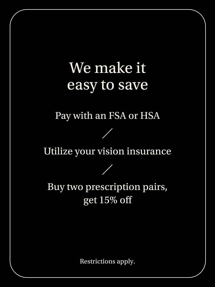 We make it easy to save. Pay with an FSA or HSA/Utilize your vision insurance/Buy two prescriptions pairs, get 15% off.