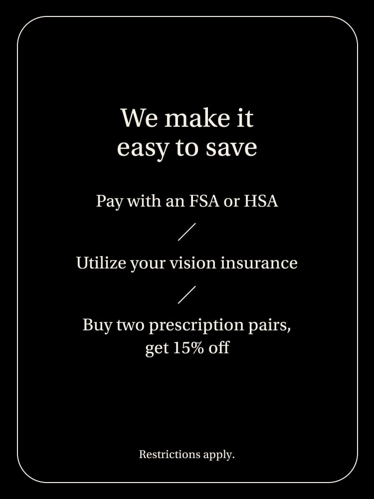 We make it easy to save. Pay with an FSA or HSA/Utilize your vision insurance/Buy two prescriptions pairs, get 15% off.