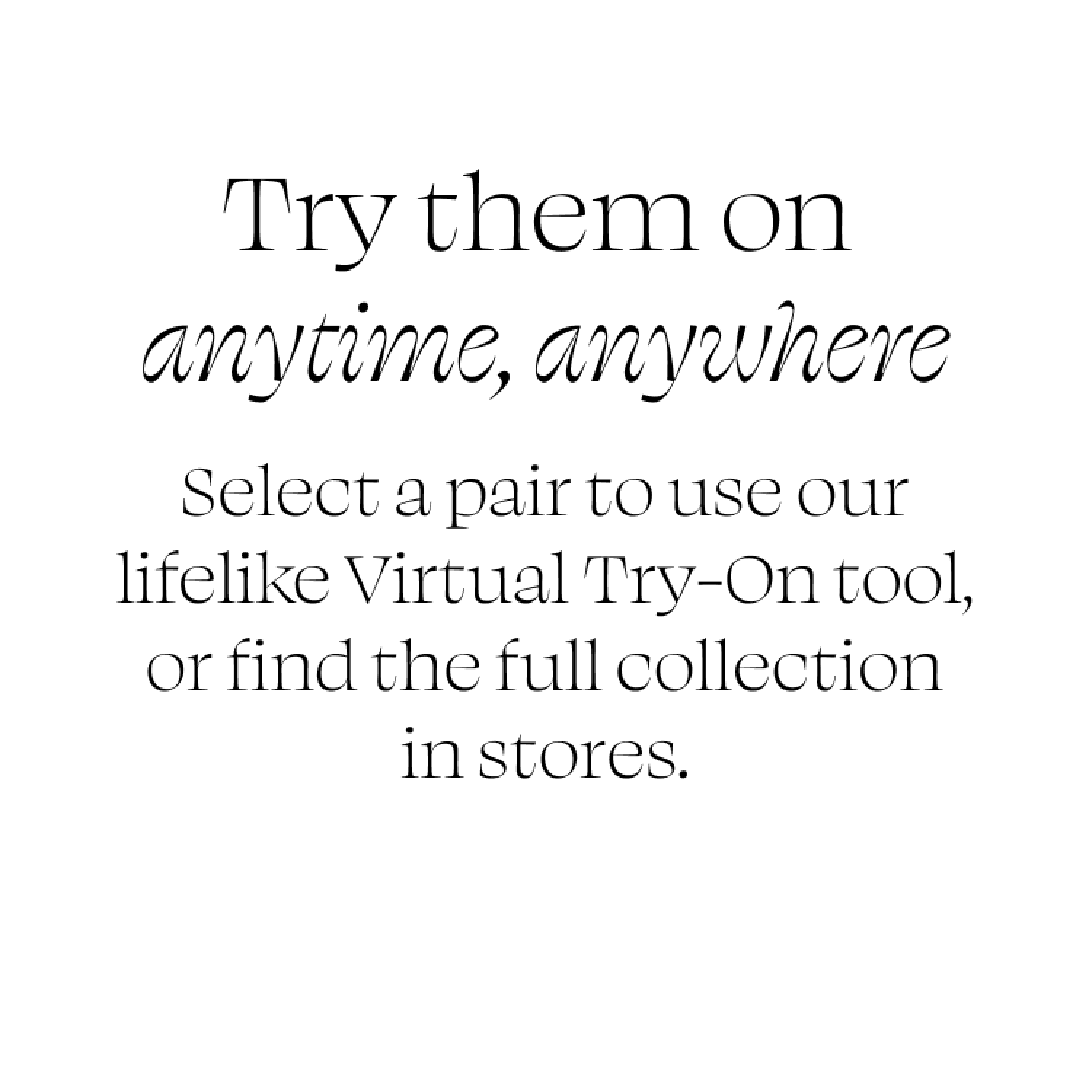 Try them on anytime, anywhere. Select a pair to use our lifelike Virtual Try-On tool, or find the full collection in stores.