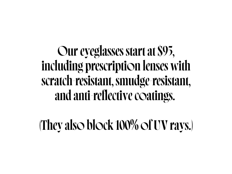 Our eyeglasses start at $95, including prescription lenses with scratch-resistant, smudge-resistant, and anti-reflective coatings.