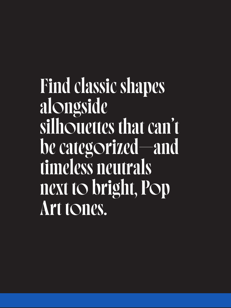 Find classic shapes alongside silhouettes that can’t be categorized—and timeless neutrals next to bright, Pop Art tones.