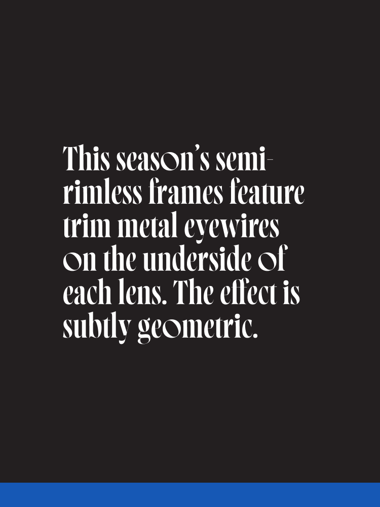 This season’s semi-rimless frames feature trim metal eyewires on the underside of each lens. The effect is subtly geometric.