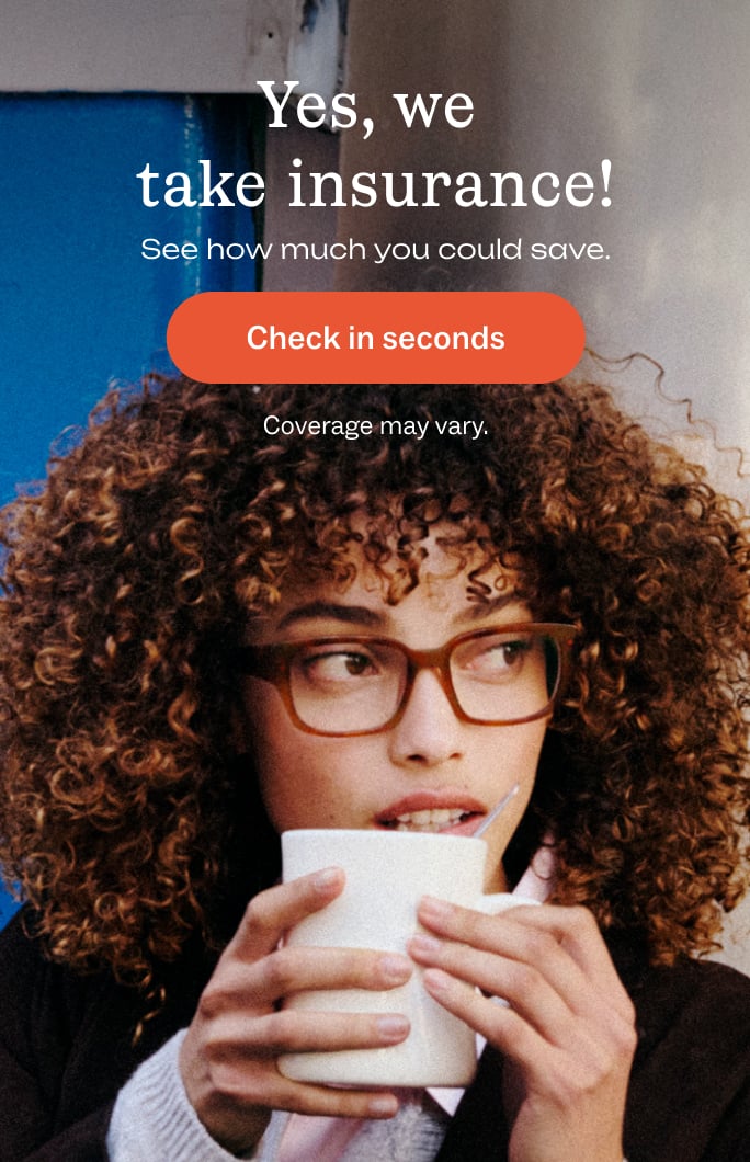 Yes, we take insurance! See how much you could save. Check in seconds. Coverage may vary.