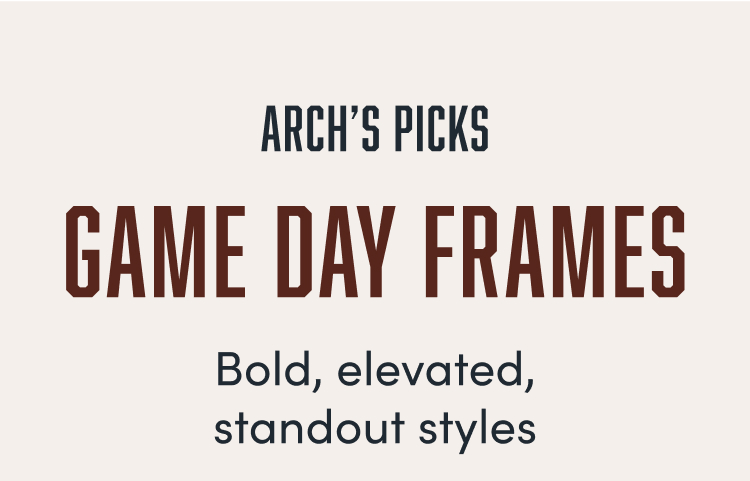 ARCH'S PICKS  
GAME DAY FRAMES  
Bold, elevated, standout styles