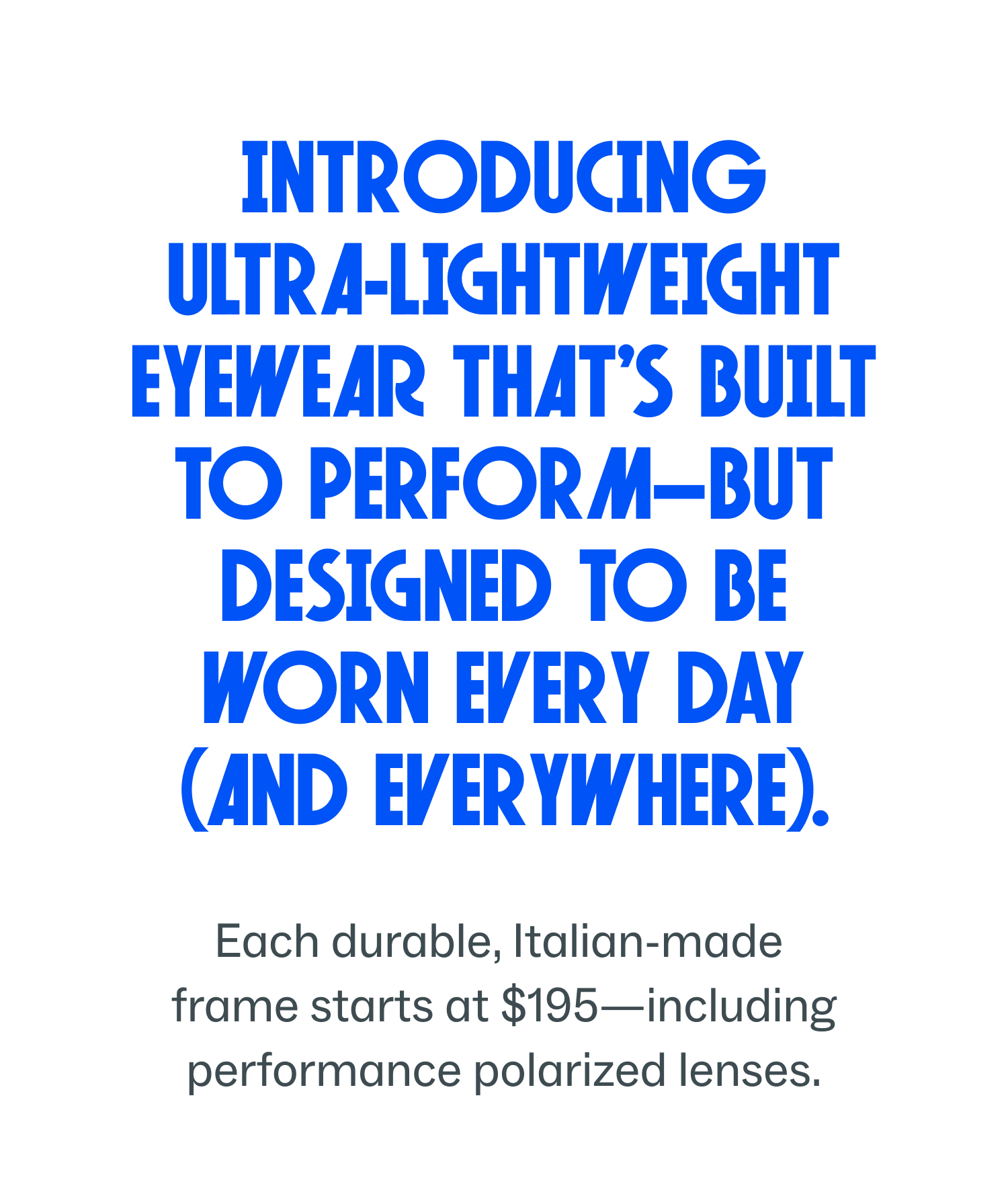 Introducing ultra-lightweight eyewear built to perform and designed for everyday wear, starting at $195.