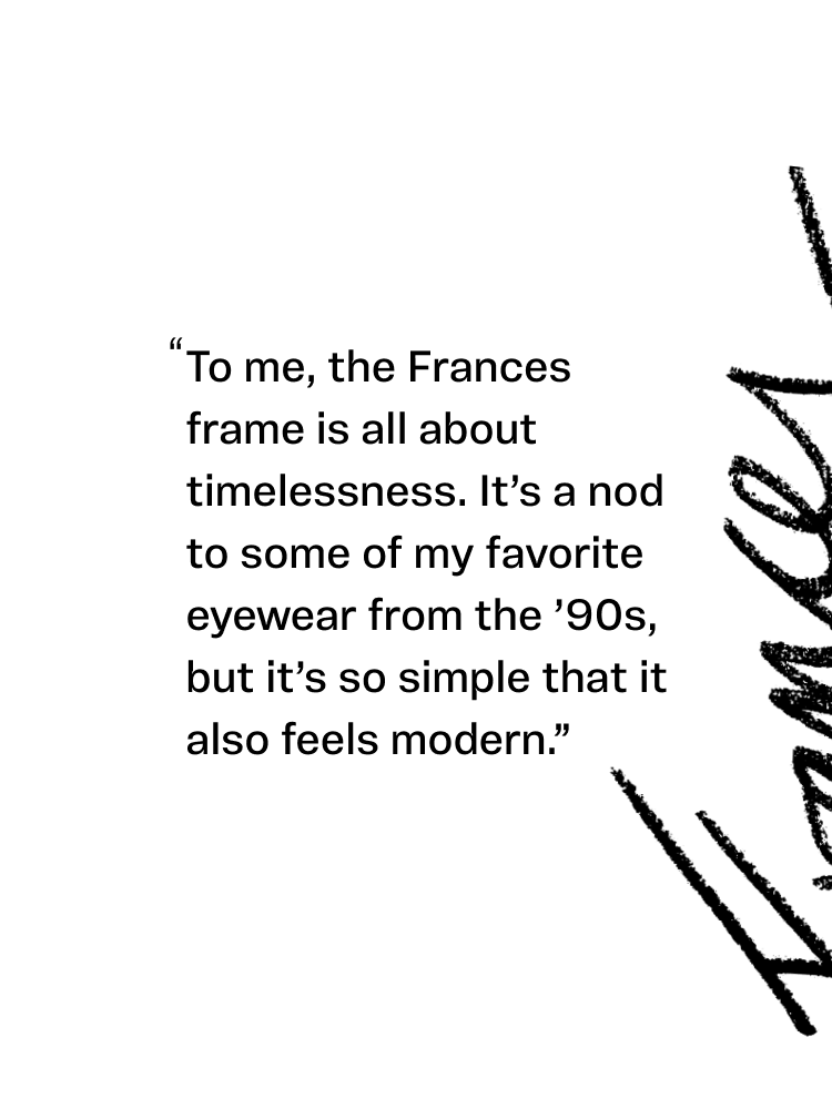 Text: "To me, the frances frame is all about timelessness. It's a nod to some of my favorite eyewear from the '90s, but it's so simple that it also feels modern."