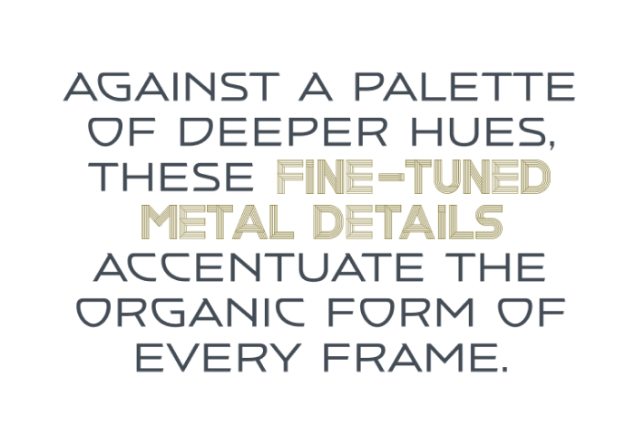Text saying: AGAINST A PALETTE OF DEEPER HUES, THESE FINE-TUNED METAL DETAILS ACCENTUATE THE ORGANIC FORM OF EVERY FRAME.