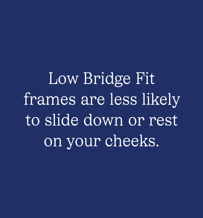 Low Bridge Fit frames are less likely to slide down or rest on your cheeks.