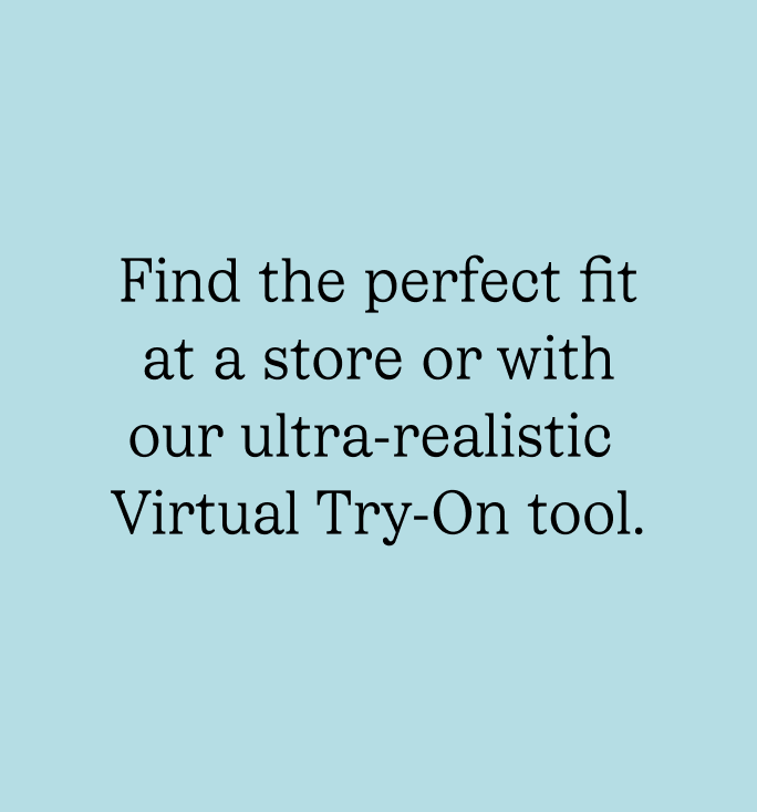 Find the perfect fit at a store or with our ultra-realistic Virtual Try-On tool.