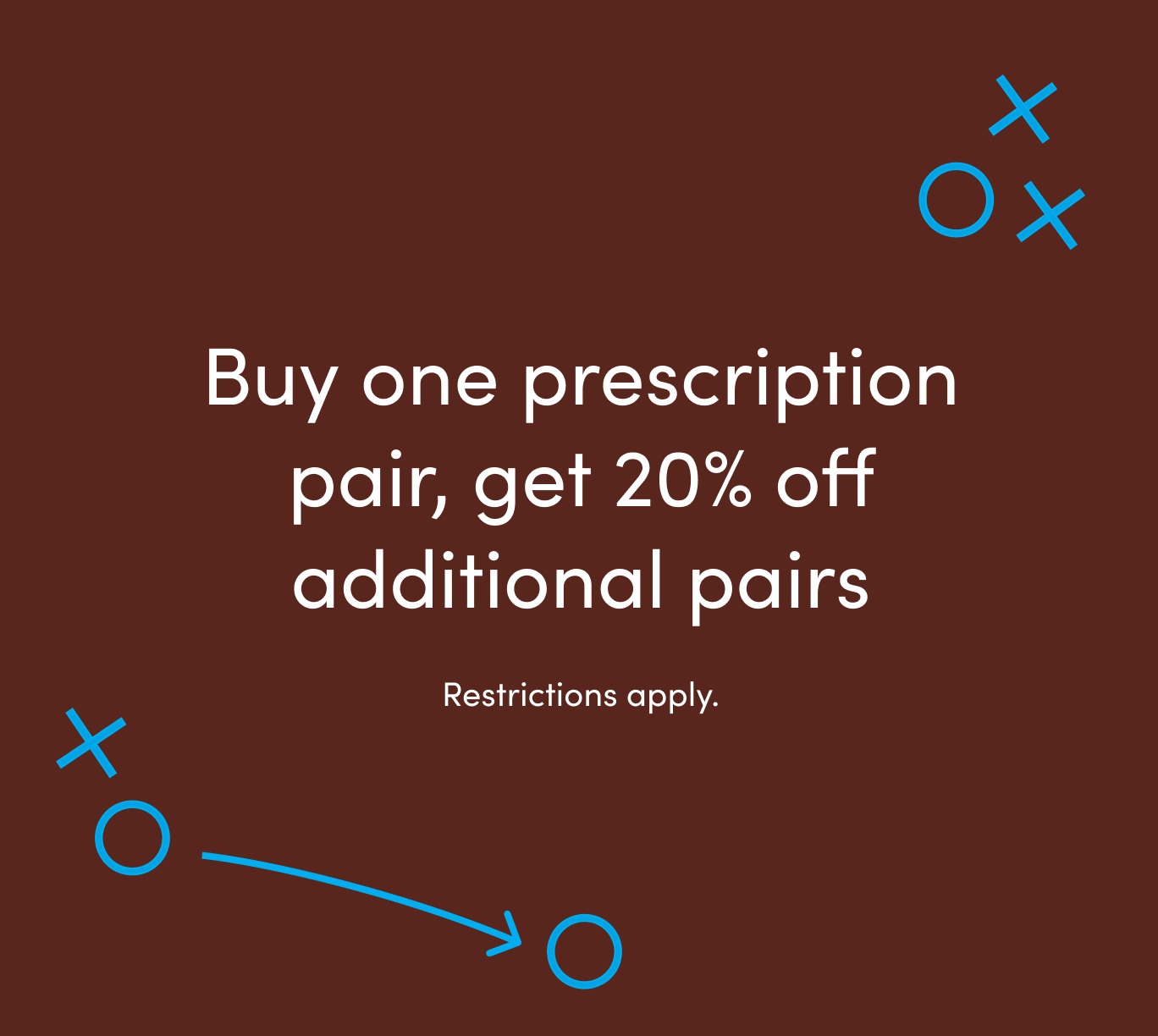 Buy one prescription pair, get 20% off additional pairs. Restrictions apply.