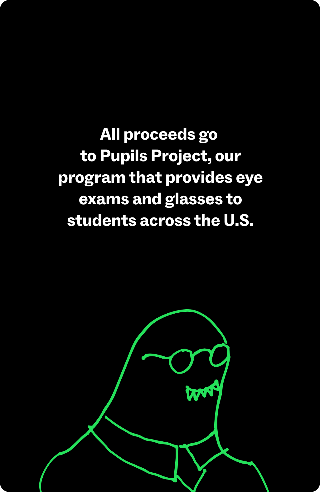 All proceeds go to Pupils Project, our program that provides eye exams and glasses to students.