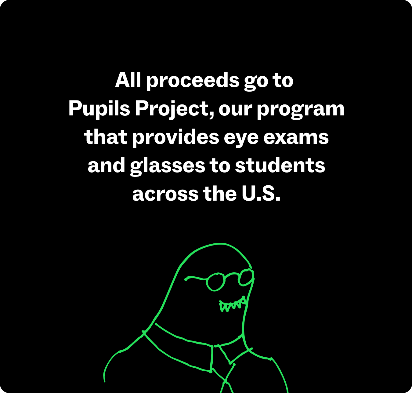 All proceeds go to Pupils Project, our program that provides eye exams and glasses to students.
